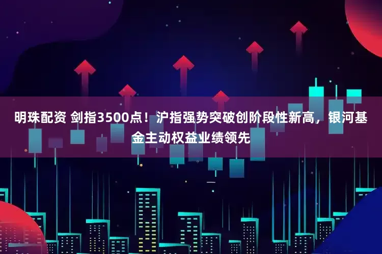 明珠配资 剑指3500点！沪指强势突破创阶段性新高，银河基金主动权益业绩领先
