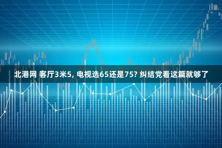 北港网 客厅3米5, 电视选65还是75? 纠结党看这篇就够了