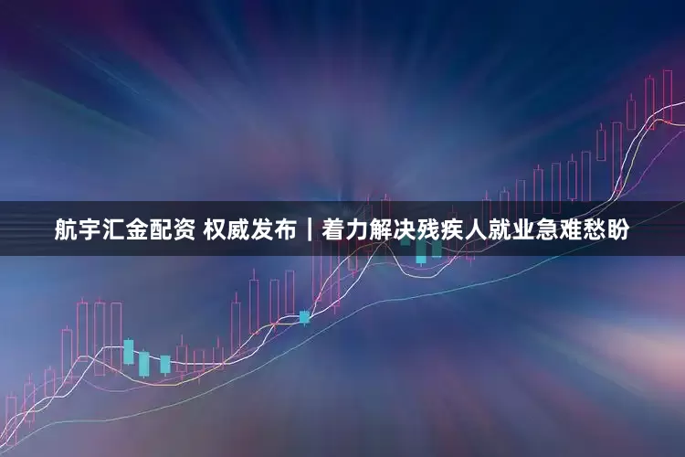 航宇汇金配资 权威发布｜着力解决残疾人就业急难愁盼