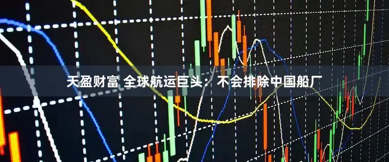 天盈财富 全球航运巨头：不会排除中国船厂