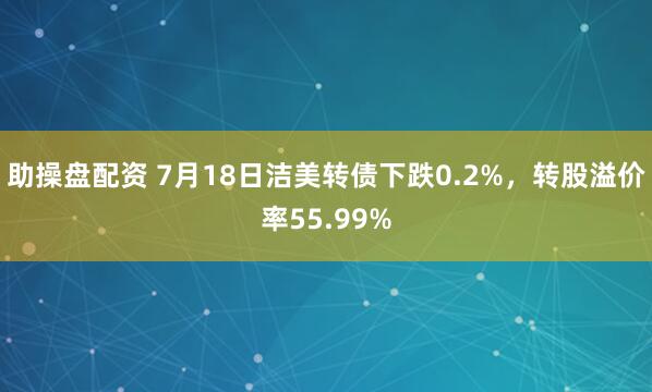 助操盘配资 7月18日洁美转债下跌0.2%，转股溢价率55.99%