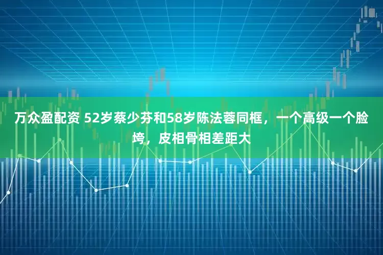 万众盈配资 52岁蔡少芬和58岁陈法蓉同框，一个高级一个脸垮，皮相骨相差距大