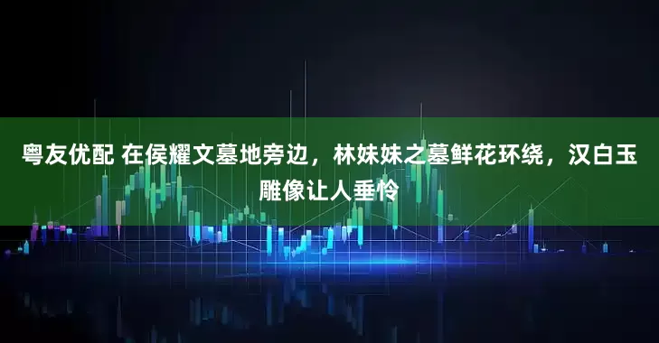 粤友优配 在侯耀文墓地旁边，林妹妹之墓鲜花环绕，汉白玉雕像让人垂怜