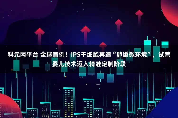 科元网平台 全球首例！iPS干细胞再造“卵巢微环境”，试管婴儿技术迈入精准定制阶段