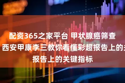 配资365之家平台 甲状腺癌筛查别盲目！西安甲康李三教你看懂彩超报告上的关键指标