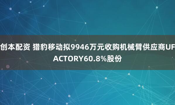 创本配资 猎豹移动拟9946万元收购机械臂供应商UFACTORY60.8%股份